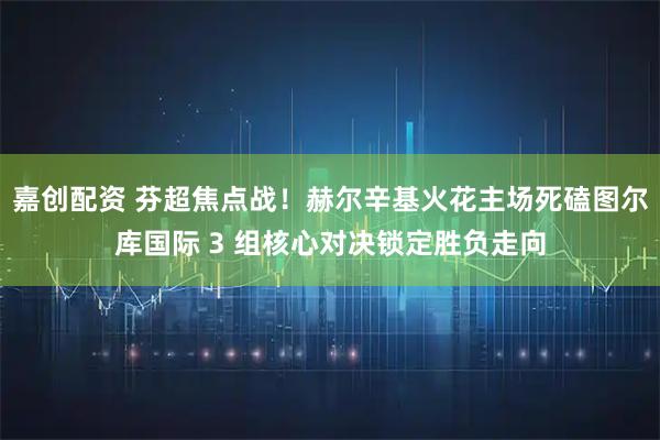 嘉创配资 芬超焦点战！赫尔辛基火花主场死磕图尔库国际 3 组核心对决锁定胜负走向