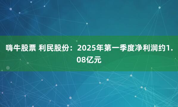 嗨牛股票 利民股份：2025年第一季度净利润约1.08亿元