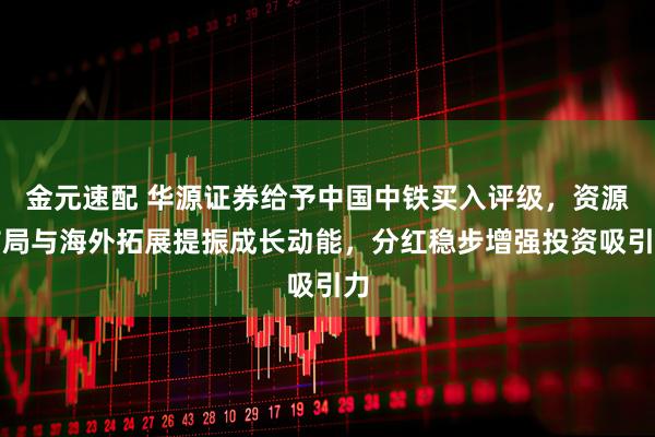 金元速配 华源证券给予中国中铁买入评级，资源布局与海外拓展提振成长动能，分红稳步增强投资吸引力