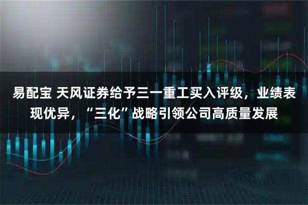 易配宝 天风证券给予三一重工买入评级，业绩表现优异，“三化”战略引领公司高质量发展