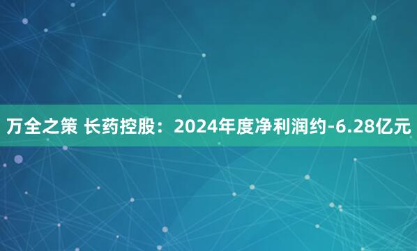 万全之策 长药控股：2024年度净利润约-6.28亿元