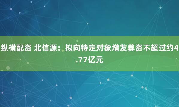 纵横配资 北信源：拟向特定对象增发募资不超过约4.77亿元