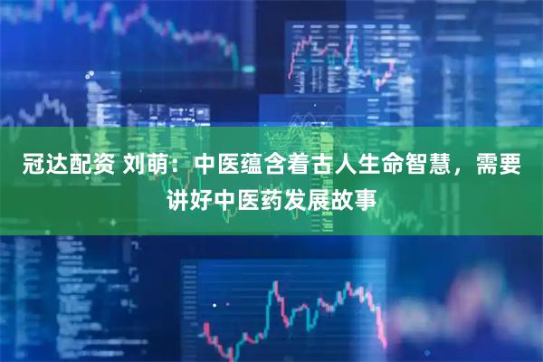 冠达配资 刘萌：中医蕴含着古人生命智慧，需要讲好中医药发展故事