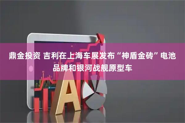 鼎金投资 吉利在上海车展发布“神盾金砖”电池品牌和银河战舰原型车