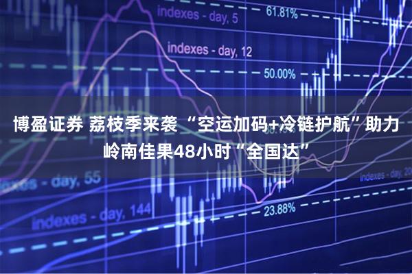 博盈证券 荔枝季来袭 “空运加码+冷链护航”助力岭南佳果48小时“全国达”