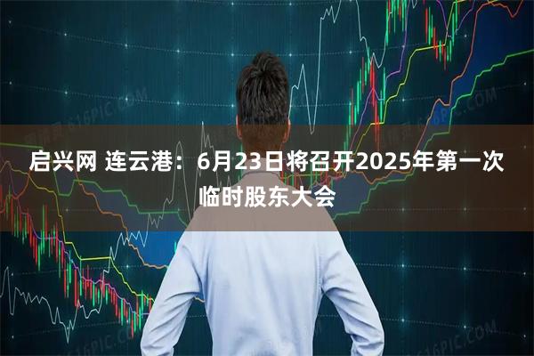 启兴网 连云港：6月23日将召开2025年第一次临时股东大会