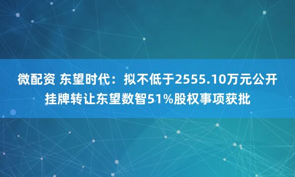 微配资 东望时代：拟不低于2555.10万元公开挂牌转让东望数智51%股权事项获批
