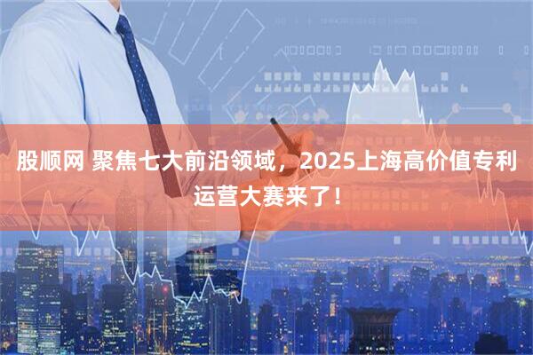 股顺网 聚焦七大前沿领域，2025上海高价值专利运营大赛来了！