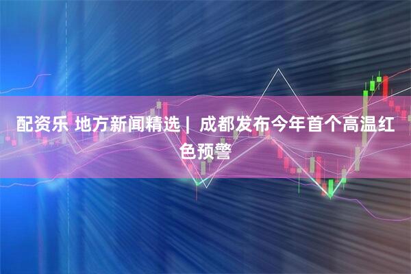 配资乐 地方新闻精选 |  成都发布今年首个高温红色预警
