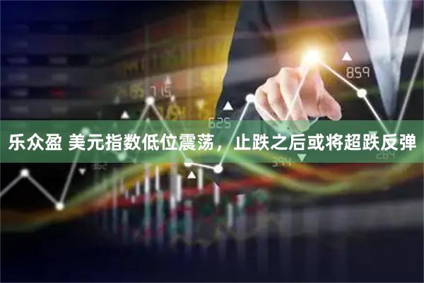 乐众盈 美元指数低位震荡，止跌之后或将超跌反弹