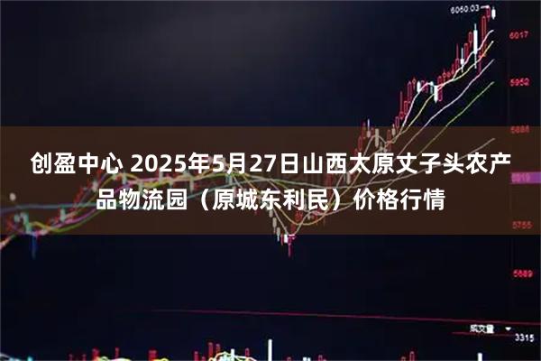 创盈中心 2025年5月27日山西太原丈子头农产品物流园（原城东利民）价格行情