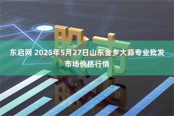 东启网 2025年5月27日山东金乡大蒜专业批发市场价格行情