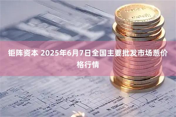 钜阵资本 2025年6月7日全国主要批发市场葱价格行情