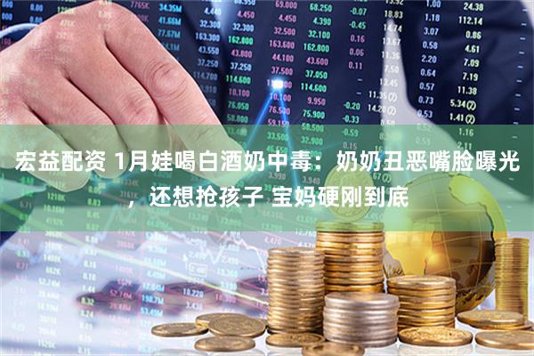 宏益配资 1月娃喝白酒奶中毒：奶奶丑恶嘴脸曝光，还想抢孩子 宝妈硬刚到底