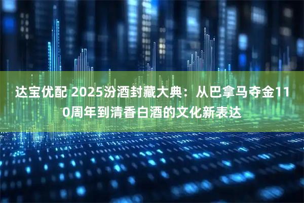 达宝优配 2025汾酒封藏大典：从巴拿马夺金110周年到清香白酒的文化新表达