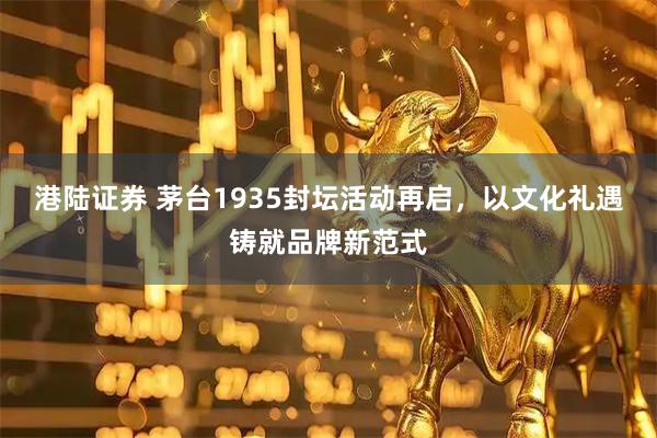 港陆证券 茅台1935封坛活动再启，以文化礼遇铸就品牌新范式