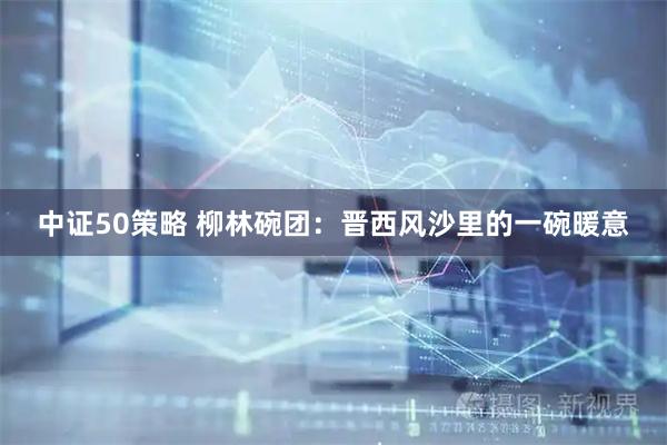 中证50策略 柳林碗团：晋西风沙里的一碗暖意