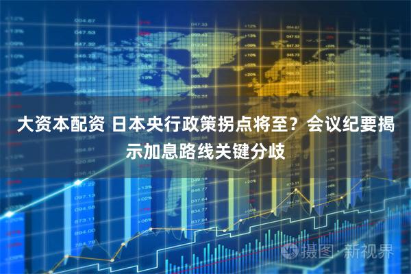 大资本配资 日本央行政策拐点将至？会议纪要揭示加息路线关键分歧