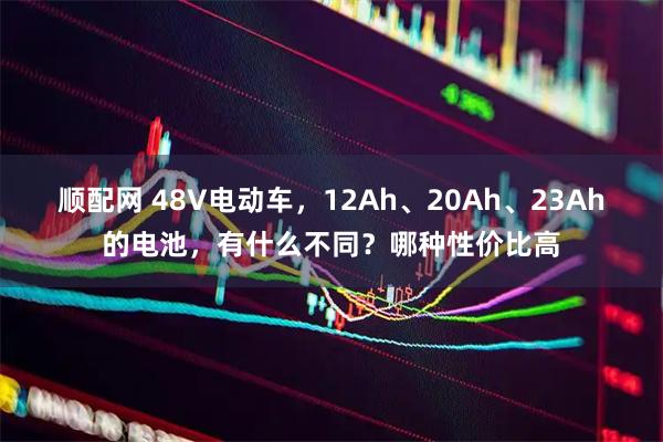 顺配网 48V电动车，12Ah、20Ah、23Ah的电池，有什么不同？哪种性价比高