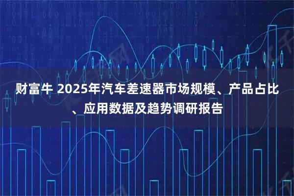 财富牛 2025年汽车差速器市场规模、产品占比、应用数据及趋势调研报告
