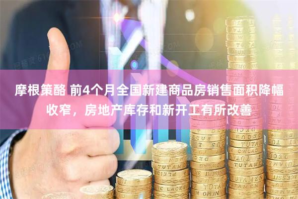 摩根策酪 前4个月全国新建商品房销售面积降幅收窄，房地产库存和新开工有所改善