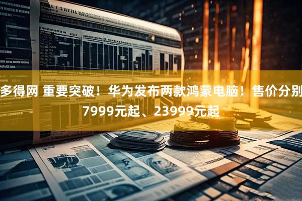 多得网 重要突破！华为发布两款鸿蒙电脑！售价分别7999元起、23999元起