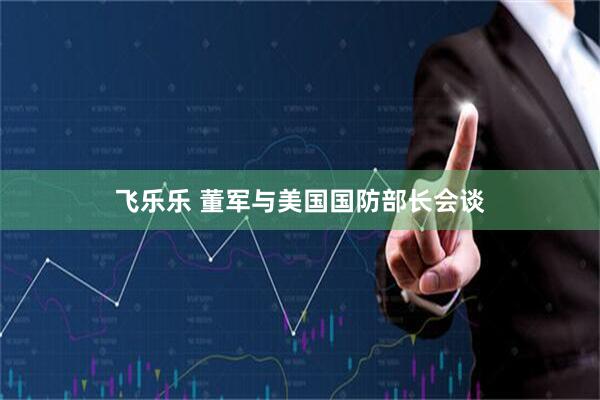 飞乐乐 董军与美国国防部长会谈