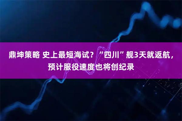 鼎坤策略 史上最短海试？“四川”舰3天就返航，预计服役速度也将创纪录