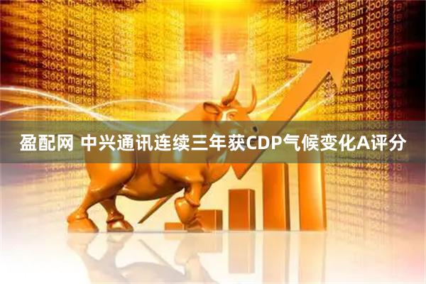 盈配网 中兴通讯连续三年获CDP气候变化A评分