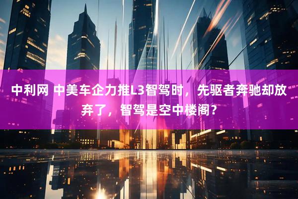 中利网 中美车企力推L3智驾时，先驱者奔驰却放弃了，智驾是空中楼阁？
