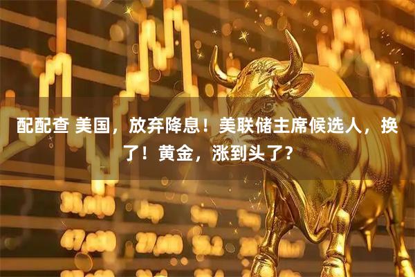 配配查 美国，放弃降息！美联储主席候选人，换了！黄金，涨到头了？
