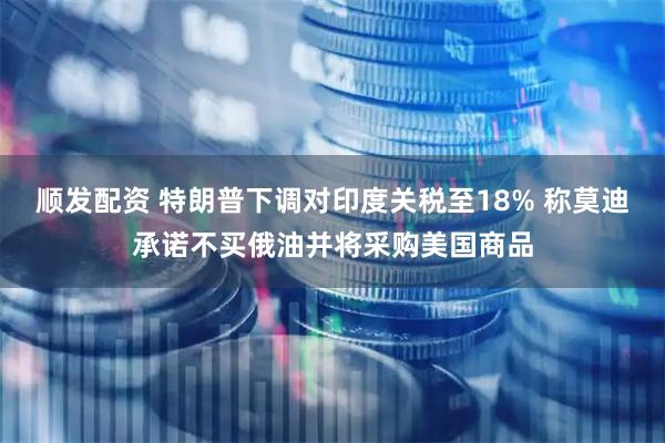 顺发配资 特朗普下调对印度关税至18% 称莫迪承诺不买俄油并将采购美国商品