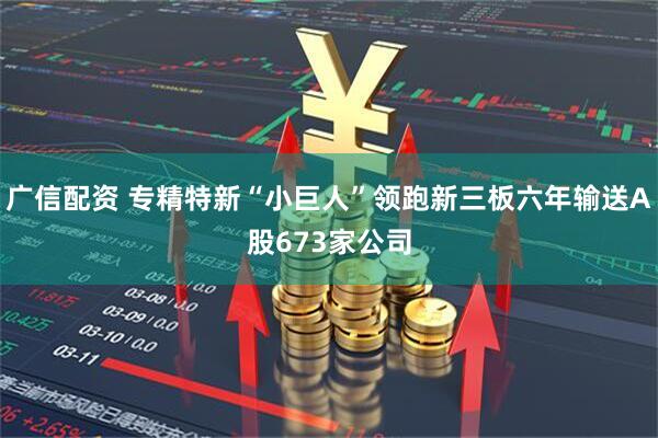 广信配资 专精特新“小巨人”领跑新三板六年输送A股673家公司