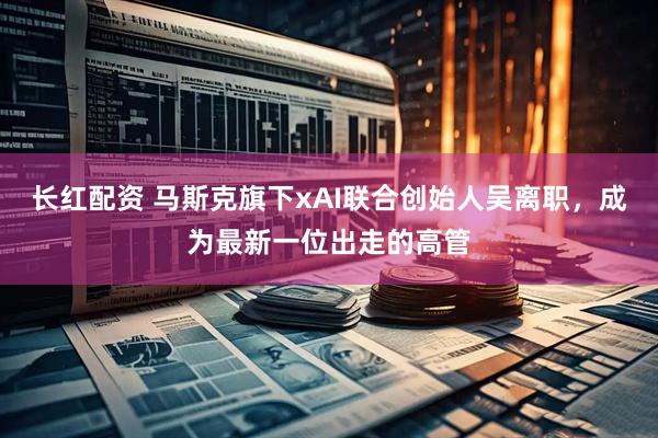 长红配资 马斯克旗下xAI联合创始人吴离职，成为最新一位出走的高管