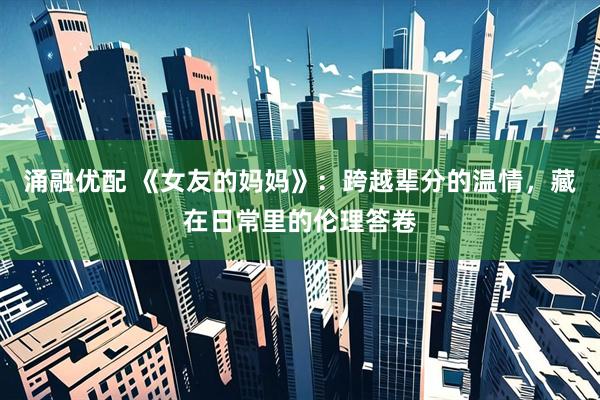 涌融优配 《女友的妈妈》：跨越辈分的温情，藏在日常里的伦理答卷