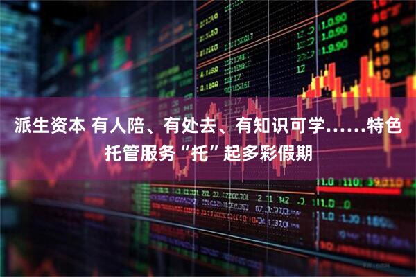 派生资本 有人陪、有处去、有知识可学……特色托管服务“托”起多彩假期