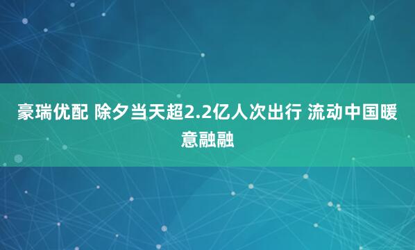 豪瑞优配 除夕当天超2.2亿人次出行 流动中国暖意融融