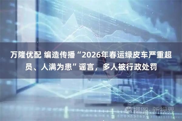 万隆优配 编造传播“2026年春运绿皮车严重超员、人满为患”谣言，多人被行政处罚