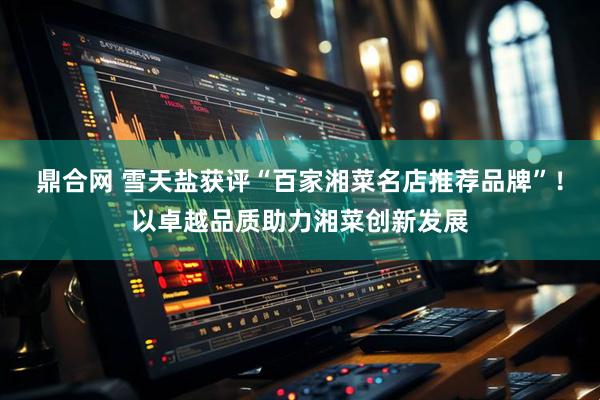 鼎合网 雪天盐获评“百家湘菜名店推荐品牌”！以卓越品质助力湘菜创新发展