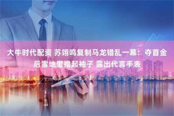 大牛时代配资 苏翊鸣复制马龙错乱一幕：夺首金后雪地里撸起袖子 露出代言手表