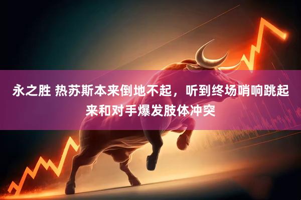 永之胜 热苏斯本来倒地不起，听到终场哨响跳起来和对手爆发肢体冲突