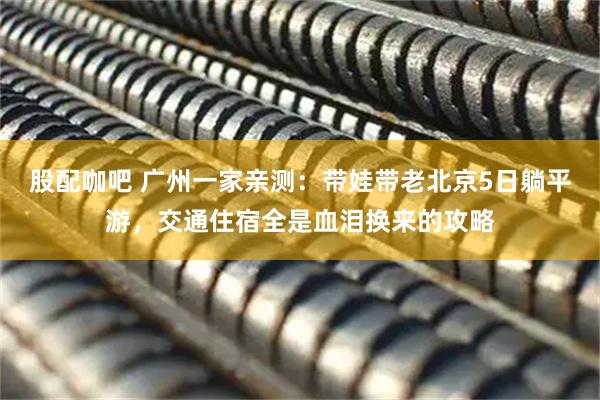 股配咖吧 广州一家亲测：带娃带老北京5日躺平游，交通住宿全是血泪换来的攻略