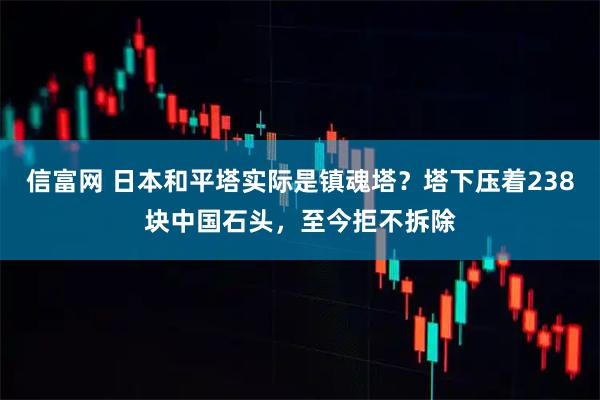 信富网 日本和平塔实际是镇魂塔？塔下压着238块中国石头，至今拒不拆除