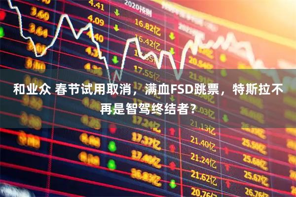 和业众 春节试用取消，满血FSD跳票，特斯拉不再是智驾终结者？
