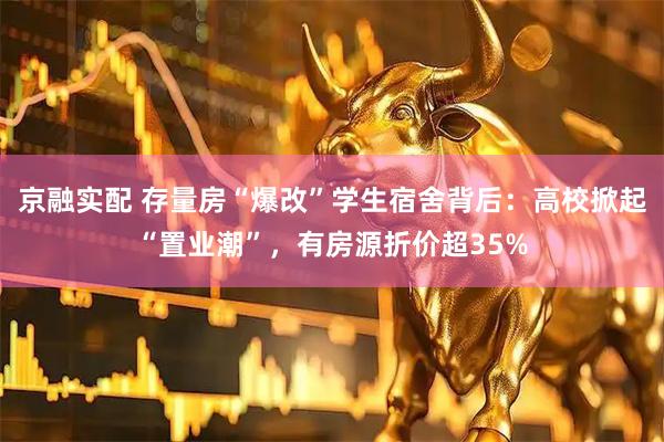 京融实配 存量房“爆改”学生宿舍背后：高校掀起“置业潮”，有房源折价超35%