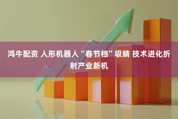 鸿牛配资 人形机器人“春节档”吸睛 技术进化折射产业新机
