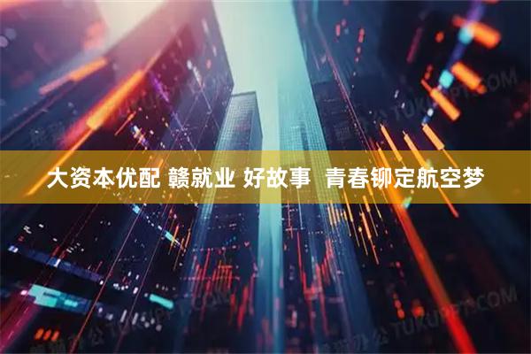 大资本优配 赣就业 好故事  青春铆定航空梦