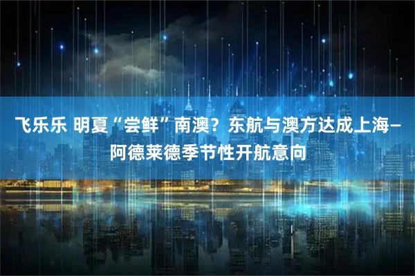 飞乐乐 明夏“尝鲜”南澳？东航与澳方达成上海—阿德莱德季节性开航意向