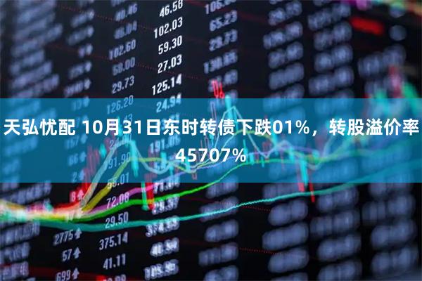 天弘忧配 10月31日东时转债下跌01%，转股溢价率45707%