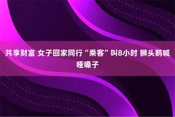 共享财富 女子回家同行“乘客”叫8小时 狮头鹅喊哑嗓子